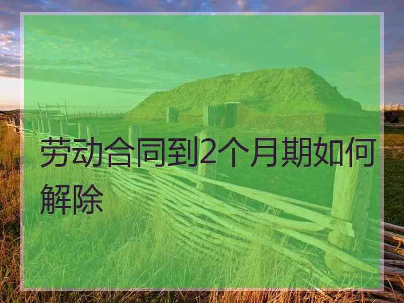 劳动合同到2个月期如何解除