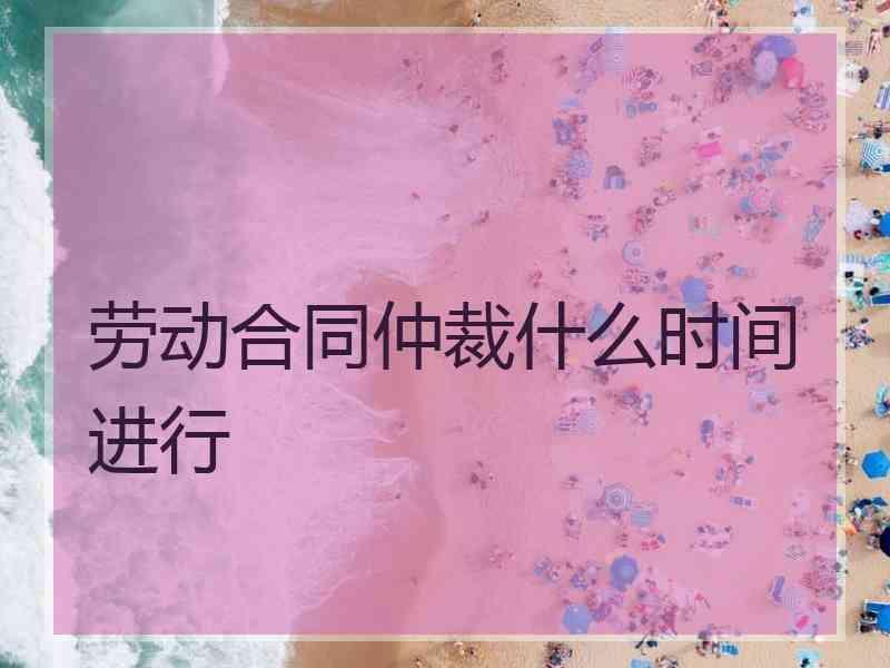 劳动合同仲裁什么时间进行