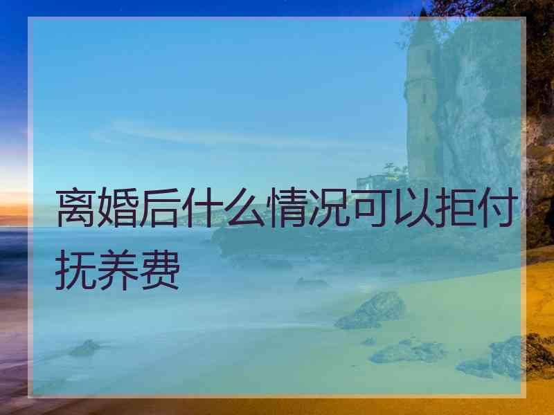 离婚后什么情况可以拒付抚养费