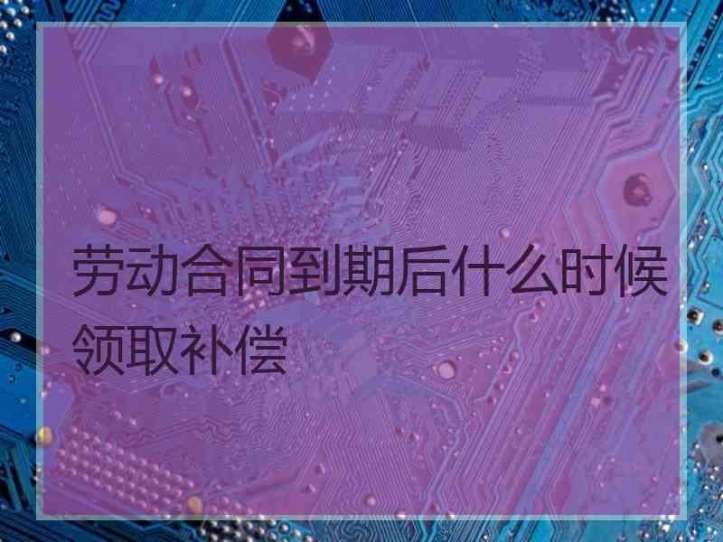 劳动合同到期后什么时候领取补偿