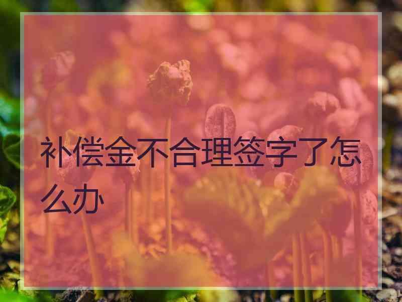 补偿金不合理签字了怎么办