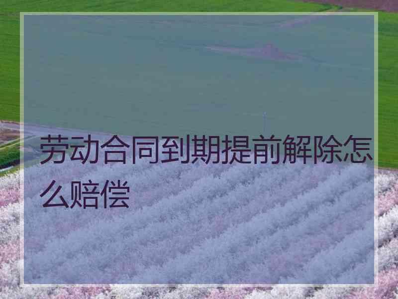 劳动合同到期提前解除怎么赔偿