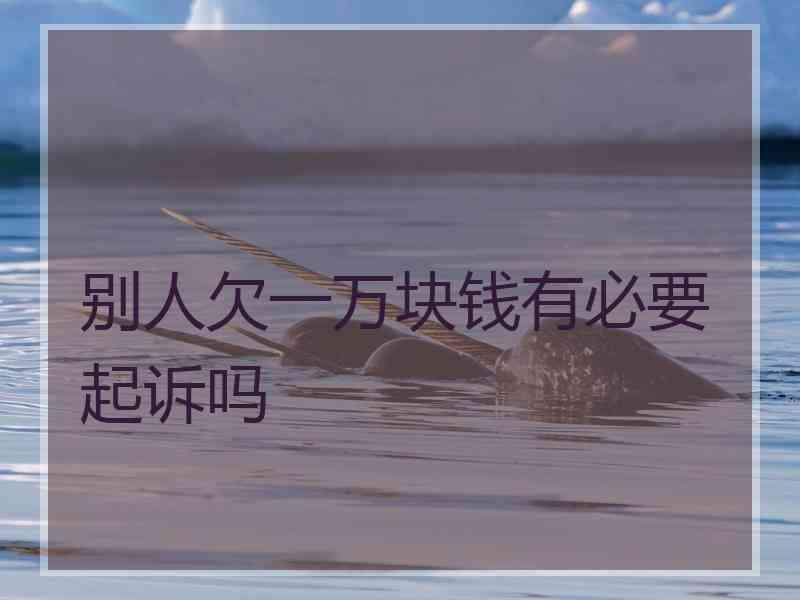 别人欠一万块钱有必要起诉吗
