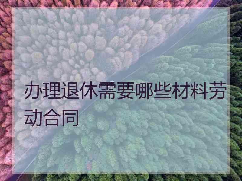 办理退休需要哪些材料劳动合同