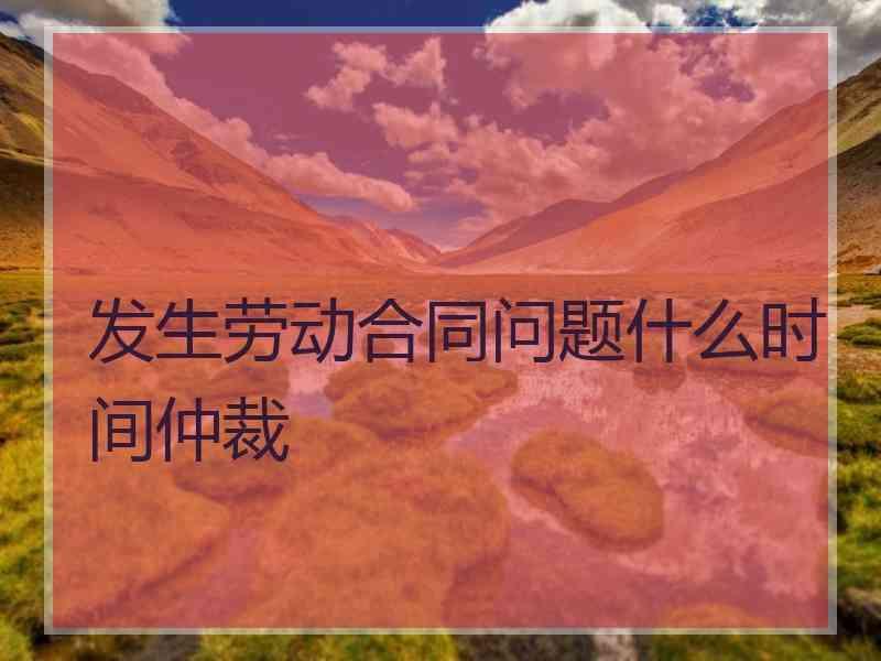 发生劳动合同问题什么时间仲裁