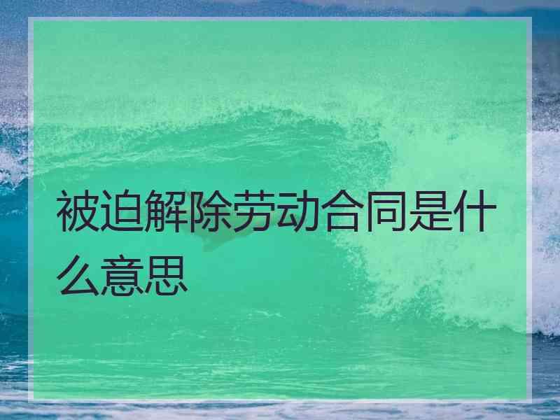 被迫解除劳动合同是什么意思