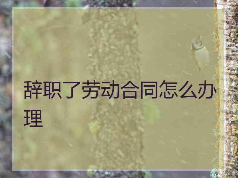 辞职了劳动合同怎么办理