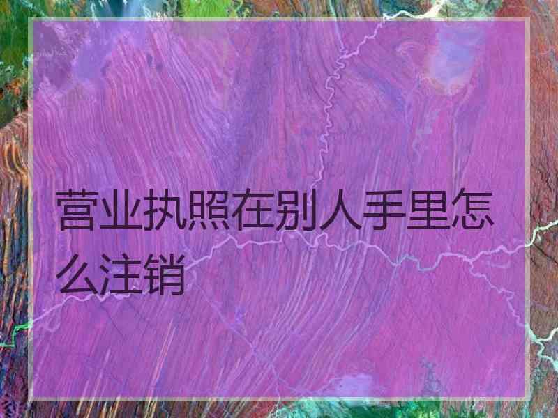营业执照在别人手里怎么注销