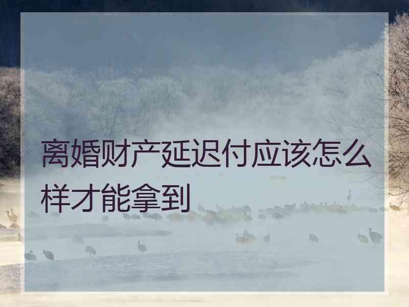 离婚财产延迟付应该怎么样才能拿到