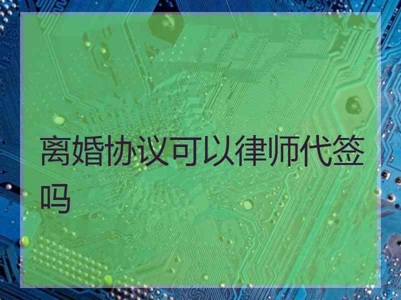 离婚协议可以律师代签吗