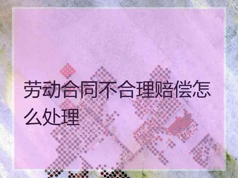劳动合同不合理赔偿怎么处理