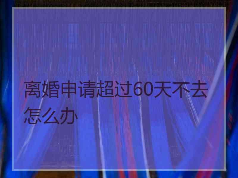 离婚申请超过60天不去怎么办