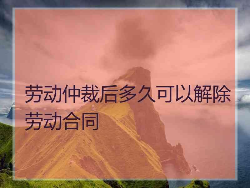 劳动仲裁后多久可以解除劳动合同