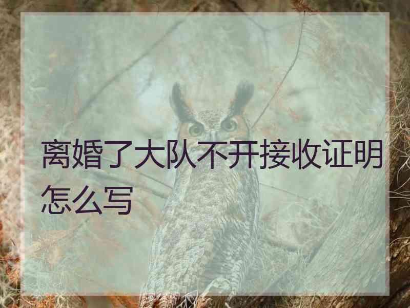 离婚了大队不开接收证明怎么写