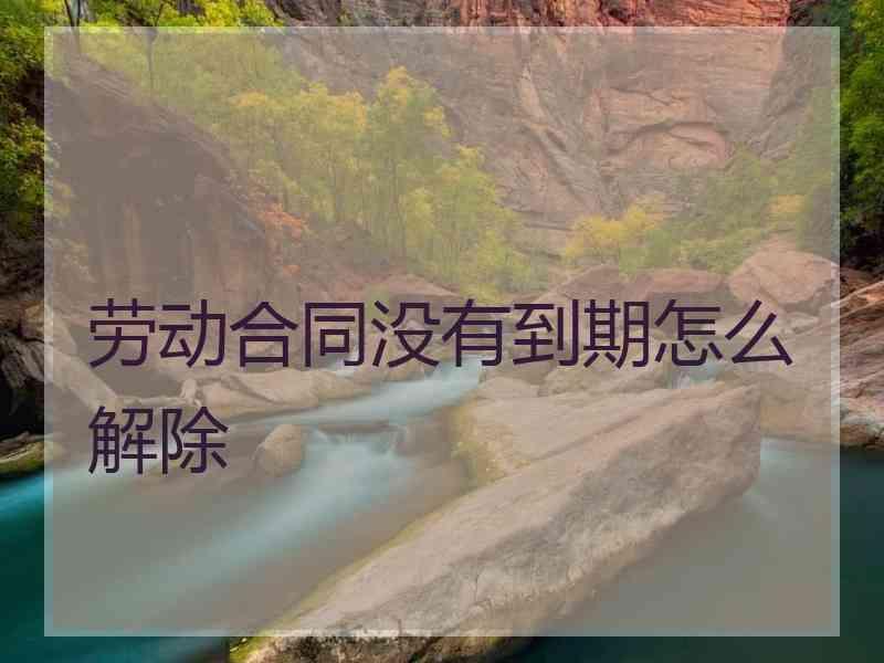 劳动合同没有到期怎么解除