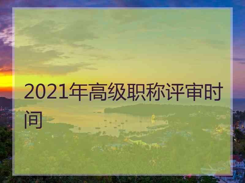 2021年高级职称评审时间