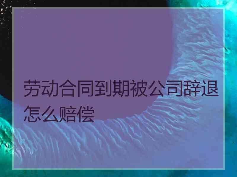 劳动合同到期被公司辞退怎么赔偿