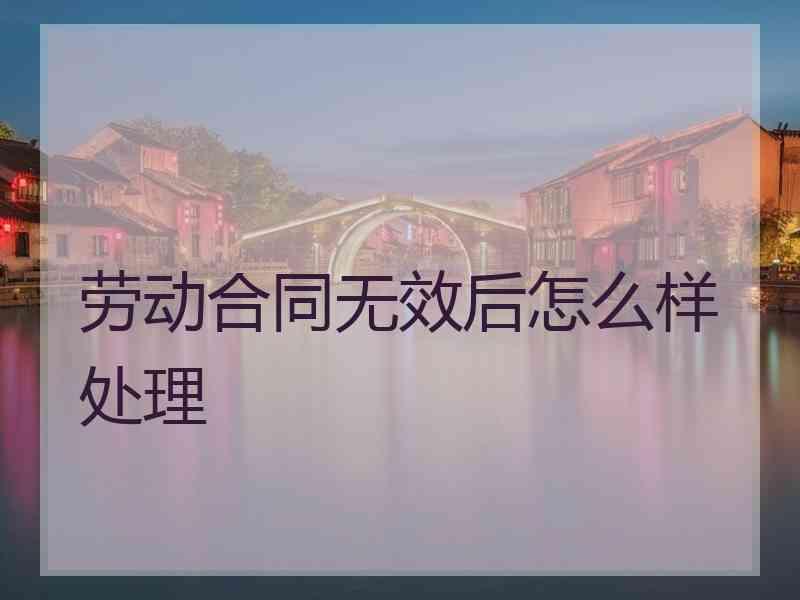 劳动合同无效后怎么样处理