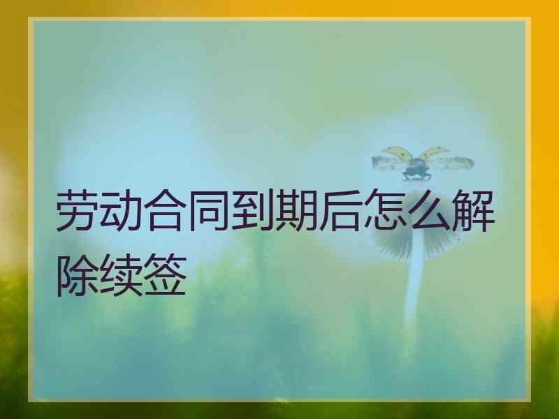 劳动合同到期后怎么解除续签