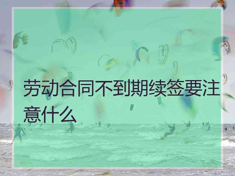 劳动合同不到期续签要注意什么