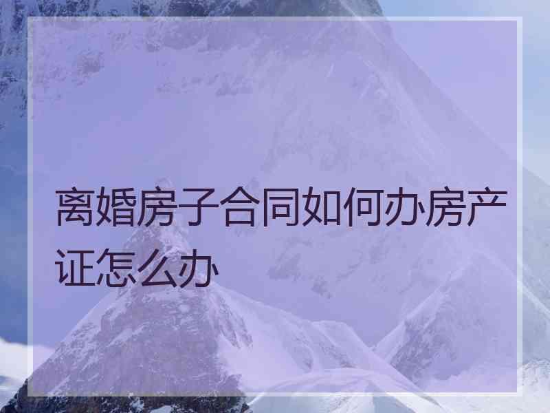 离婚房子合同如何办房产证怎么办