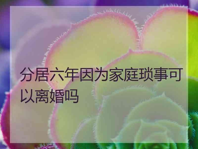 分居六年因为家庭琐事可以离婚吗