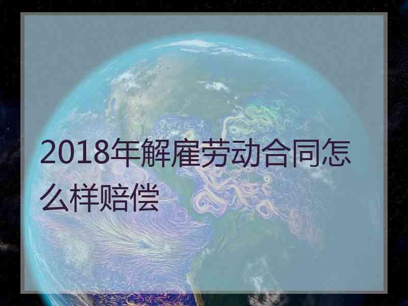 2018年解雇劳动合同怎么样赔偿