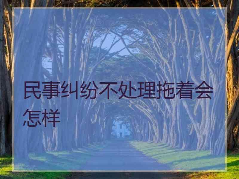 民事纠纷不处理拖着会怎样