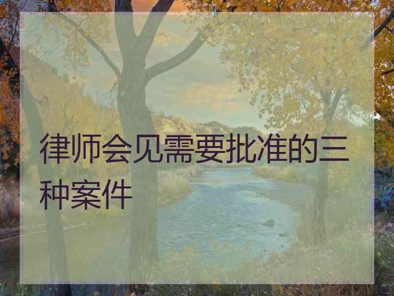 律师会见需要批准的三种案件