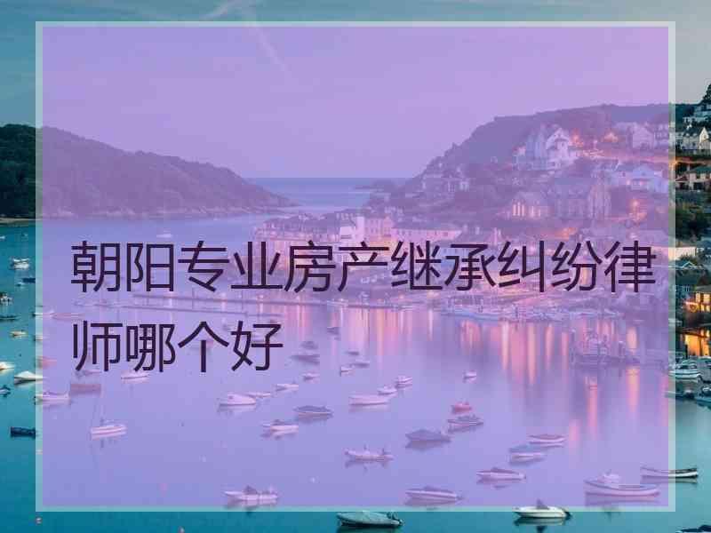 朝阳专业房产继承纠纷律师哪个好