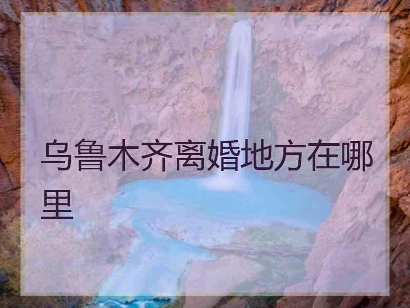 乌鲁木齐离婚地方在哪里