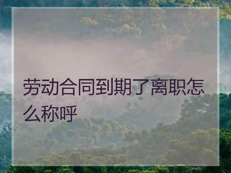 劳动合同到期了离职怎么称呼