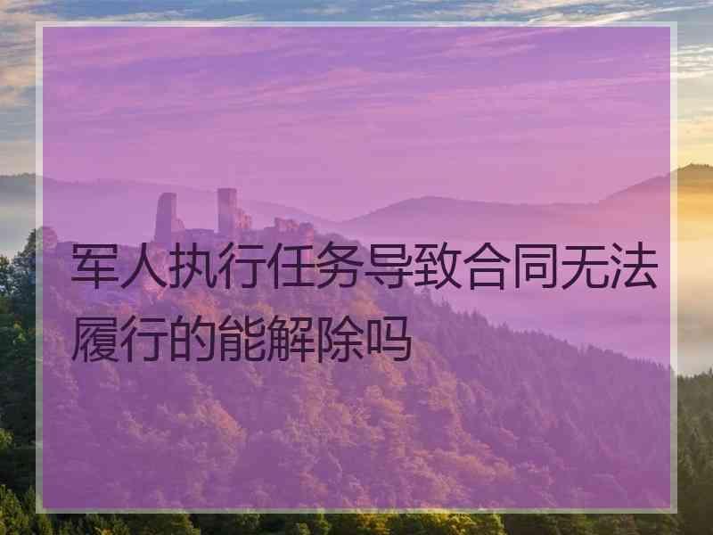 军人执行任务导致合同无法履行的能解除吗