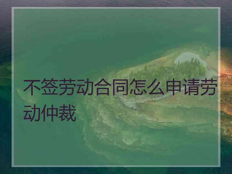 不签劳动合同怎么申请劳动仲裁