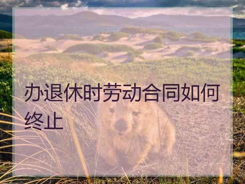 办退休时劳动合同如何终止