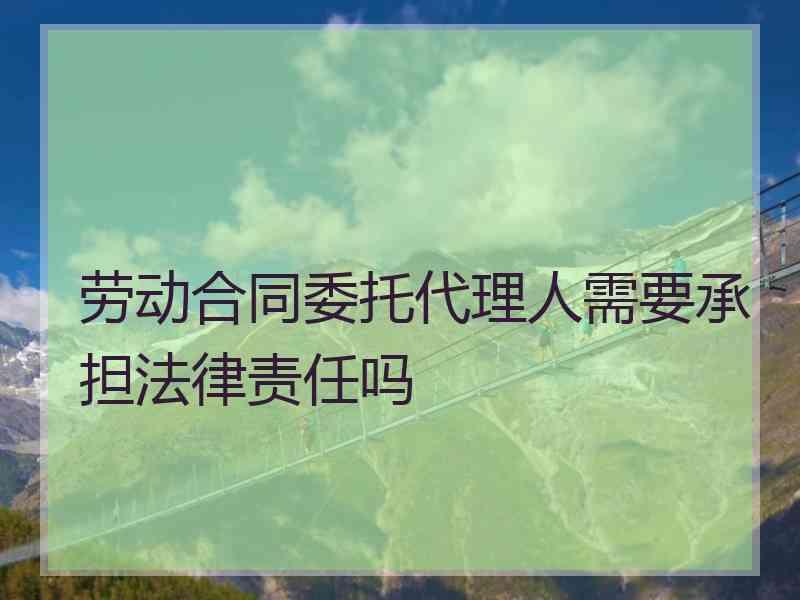 劳动合同委托代理人需要承担法律责任吗