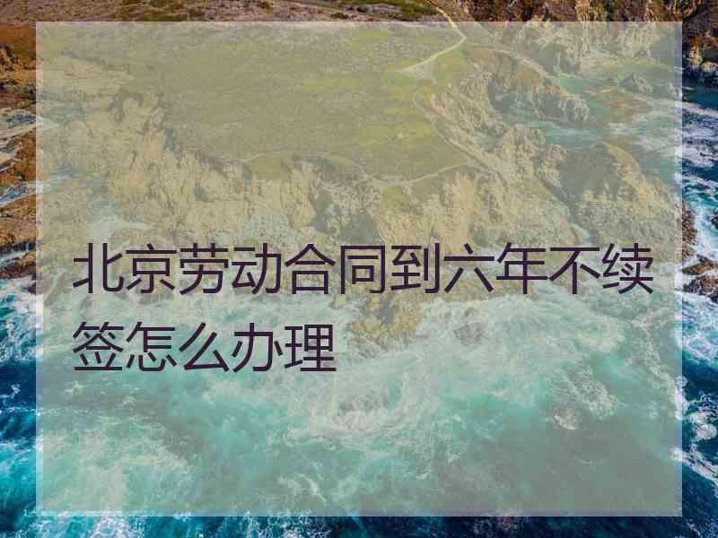 北京劳动合同到六年不续签怎么办理