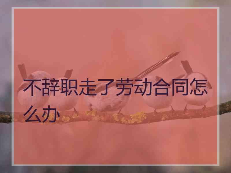 不辞职走了劳动合同怎么办
