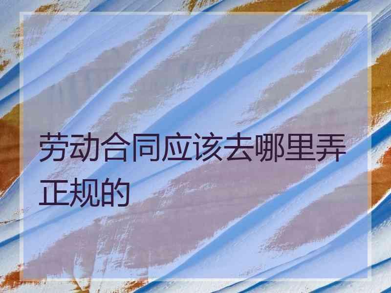 劳动合同应该去哪里弄正规的