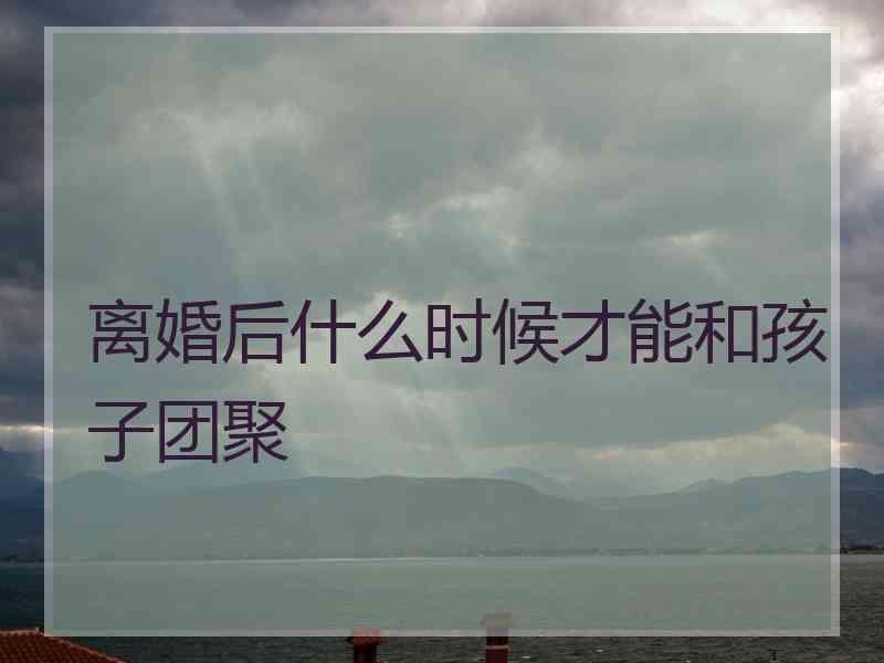 离婚后什么时候才能和孩子团聚