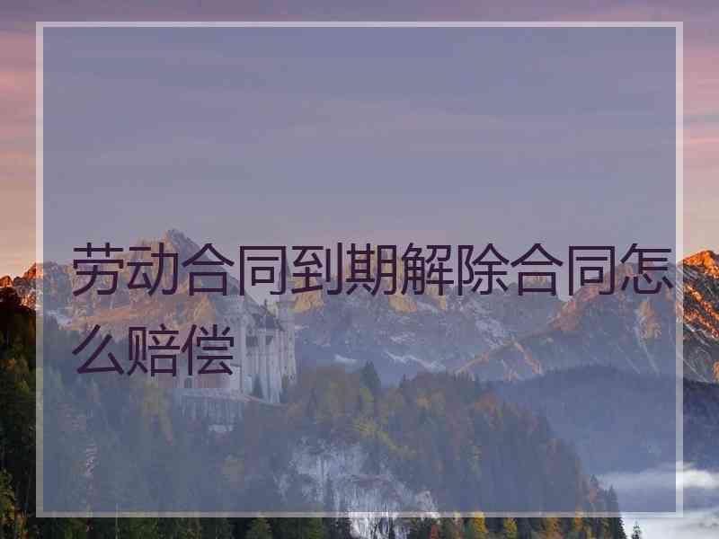 劳动合同到期解除合同怎么赔偿