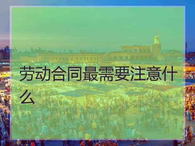 劳动合同最需要注意什么