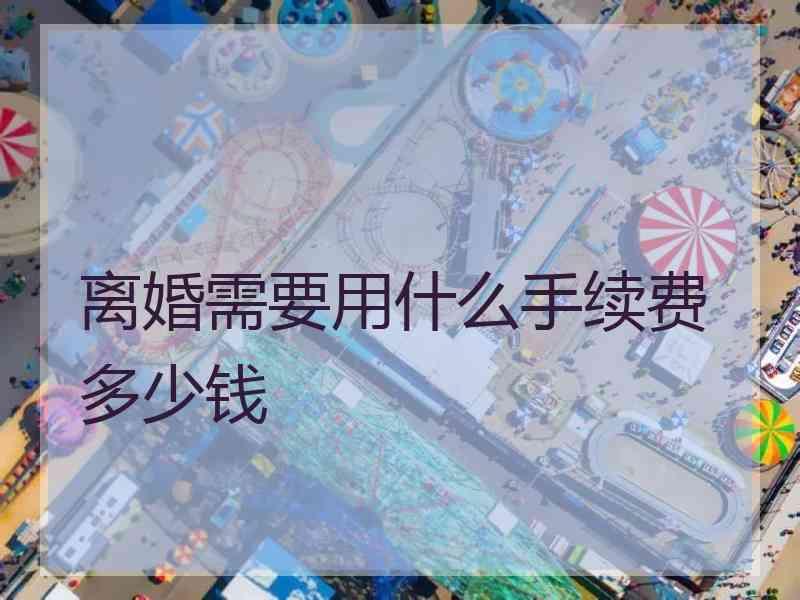 离婚需要用什么手续费多少钱