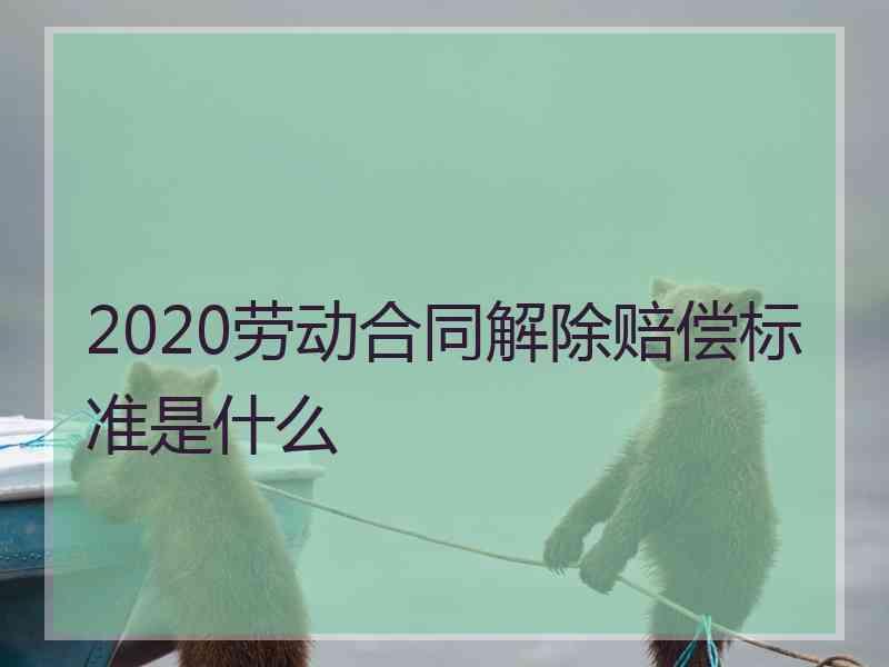 2020劳动合同解除赔偿标准是什么