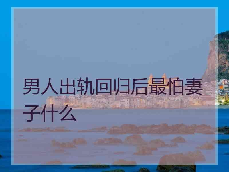 男人出轨回归后最怕妻子什么