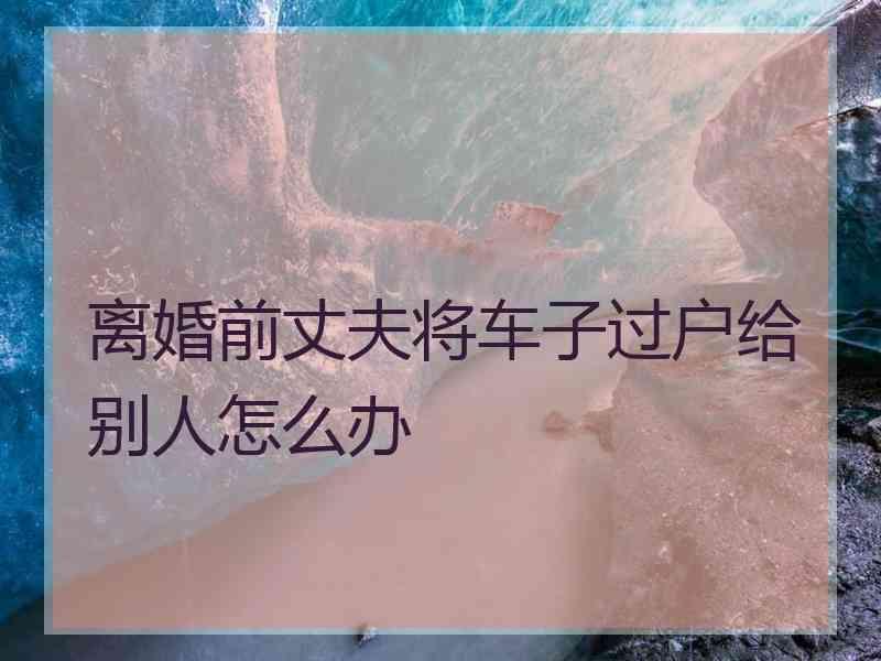 离婚前丈夫将车子过户给别人怎么办