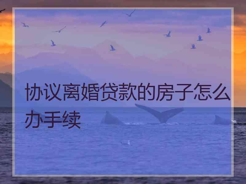 协议离婚贷款的房子怎么办手续