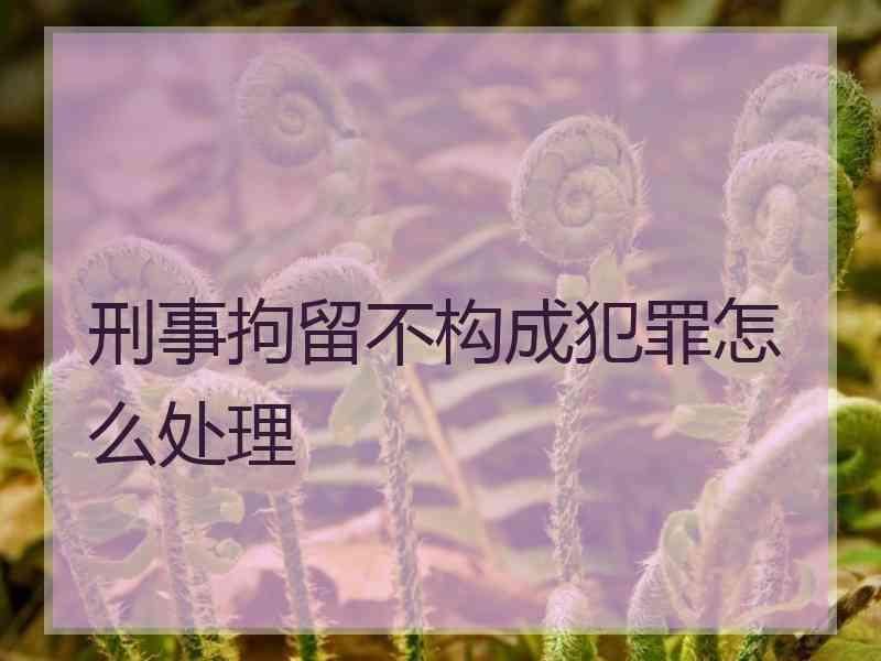 刑事拘留不构成犯罪怎么处理