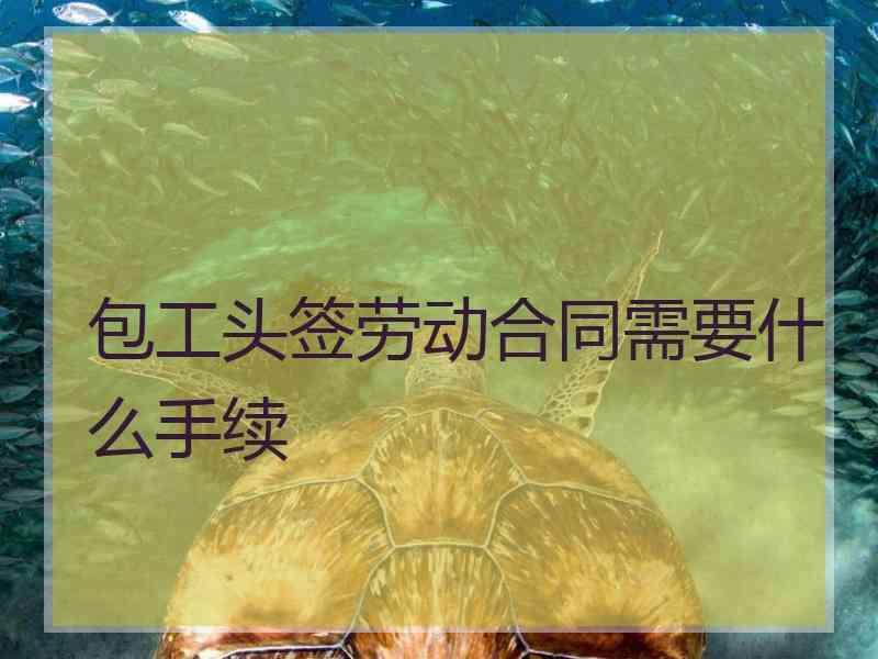 包工头签劳动合同需要什么手续