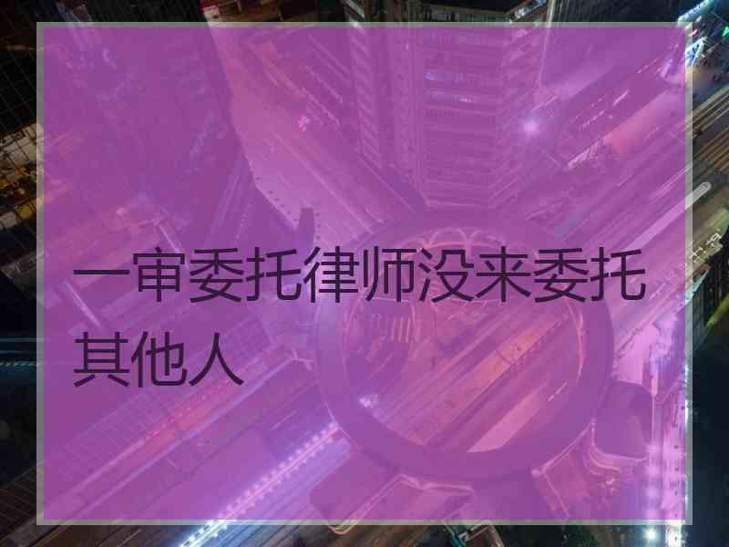 一审委托律师没来委托其他人